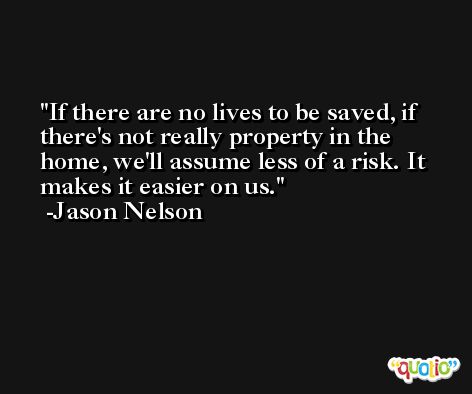 If there are no lives to be saved, if there's not really property in the home, we'll assume less of a risk. It makes it easier on us. -Jason Nelson